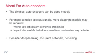© 2014 MapR Technologies 52
Moral For Auto-encoders
• The simplest auto-encoders can be good models
• For more complex spaces/signals, more elaborate models may
be required
– Winner take (absolutely) all may be problematic
– In particular, models that allow sparse linear combination may be better
• Consider deep learning, recurrent networks, denoising
 