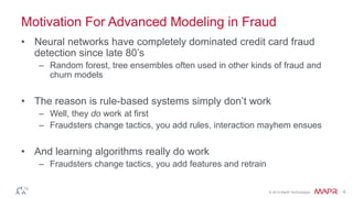 © 2014 MapR Technologies 6
Motivation For Advanced Modeling in Fraud
• Neural networks have completely dominated credit card fraud
detection since late 80’s
– Random forest, tree ensembles often used in other kinds of fraud and
churn models
• The reason is rule-based systems simply don’t work
– Well, they do work at first
– Fraudsters change tactics, you add rules, interaction mayhem ensues
• And learning algorithms really do work
– Fraudsters change tactics, you add features and retrain
 