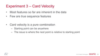 © 2014 MapR Technologies 63
Experiment 3 – Card Velocity
• Most features so far are inherent in the data
• Few are true sequence features
• Card velocity is a pure combination
– Starting point can be anywhere
– The issue is where the next point is relative to starting point
 