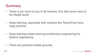 © 2014 MapR Technologies 72
Summary
• There is too much to say in 40 minutes, let’s talk some more at
the MapR booth
• Deep learning, especially with systems like TensorFlow have
huge promise
• Deep learning trades learning architecture engineering for
feature engineering
• There are powerful middle grounds
 