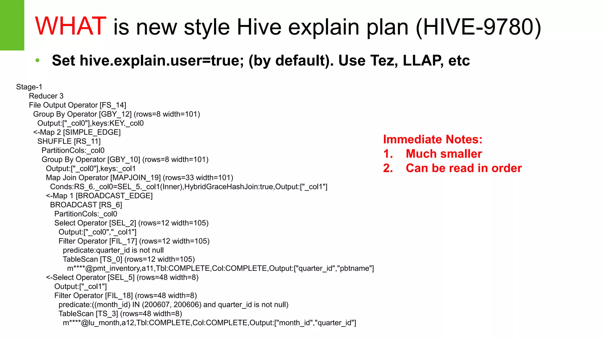 Page16 © Hortonworks Inc. 2011 – 2014. All Rights Reserved WHAT is new style Hive explain plan (HIVE-9780) • Set hive.explain.user=true; (by default). Use Tez, LLAP, etc Stage-1 Reducer 3 File Output Operator [FS_14] Group By Operator [GBY_12] (rows=8 width=101) Output:["_col0"],keys:KEY._col0 <-Map 2 [SIMPLE_EDGE] SHUFFLE [RS_11] PartitionCols:_col0 Group By Operator [GBY_10] (rows=8 width=101) Output:["_col0"],keys:_col1 Map Join Operator [MAPJOIN_19] (rows=33 width=101) Conds:RS_6._col0=SEL_5._col1(Inner),HybridGraceHashJoin:true,Output:["_col1"] <-Map 1 [BROADCAST_EDGE] BROADCAST [RS_6] PartitionCols:_col0 Select Operator [SEL_2] (rows=12 width=105) Output:["_col0","_col1"] Filter Operator [FIL_17] (rows=12 width=105) predicate:quarter_id is not null TableScan [TS_0] (rows=12 width=105) m****@pmt_inventory,a11,Tbl:COMPLETE,Col:COMPLETE,Output:["quarter_id","pbtname"] <-Select Operator [SEL_5] (rows=48 width=8) Output:["_col1"] Filter Operator [FIL_18] (rows=48 width=8) predicate:((month_id) IN (200607, 200606) and quarter_id is not null) TableScan [TS_3] (rows=48 width=8) m****@lu_month,a12,Tbl:COMPLETE,Col:COMPLETE,Output:["month_id","quarter_id"] Immediate Notes: 1. Much smaller 2. Can be read in order 