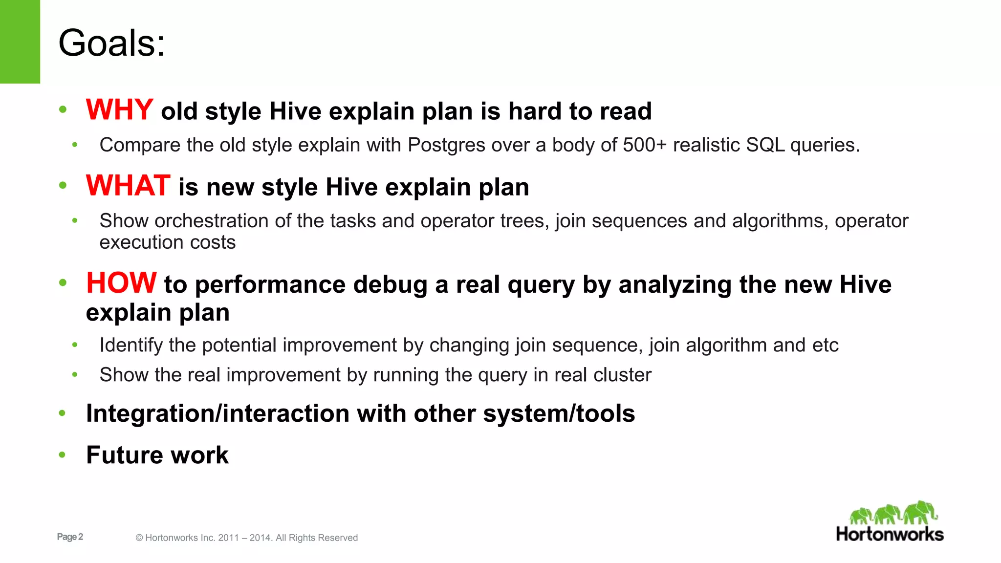 Page2 © Hortonworks Inc. 2011 – 2014. All Rights Reserved Goals: • WHY old style Hive explain plan is hard to read • Compare the old style explain with Postgres over a body of 500+ realistic SQL queries. • WHAT is new style Hive explain plan • Show orchestration of the tasks and operator trees, join sequences and algorithms, operator execution costs • HOW to performance debug a real query by analyzing the new Hive explain plan • Identify the potential improvement by changing join sequence, join algorithm and etc • Show the real improvement by running the query in real cluster • Integration/interaction with other system/tools • Future work 