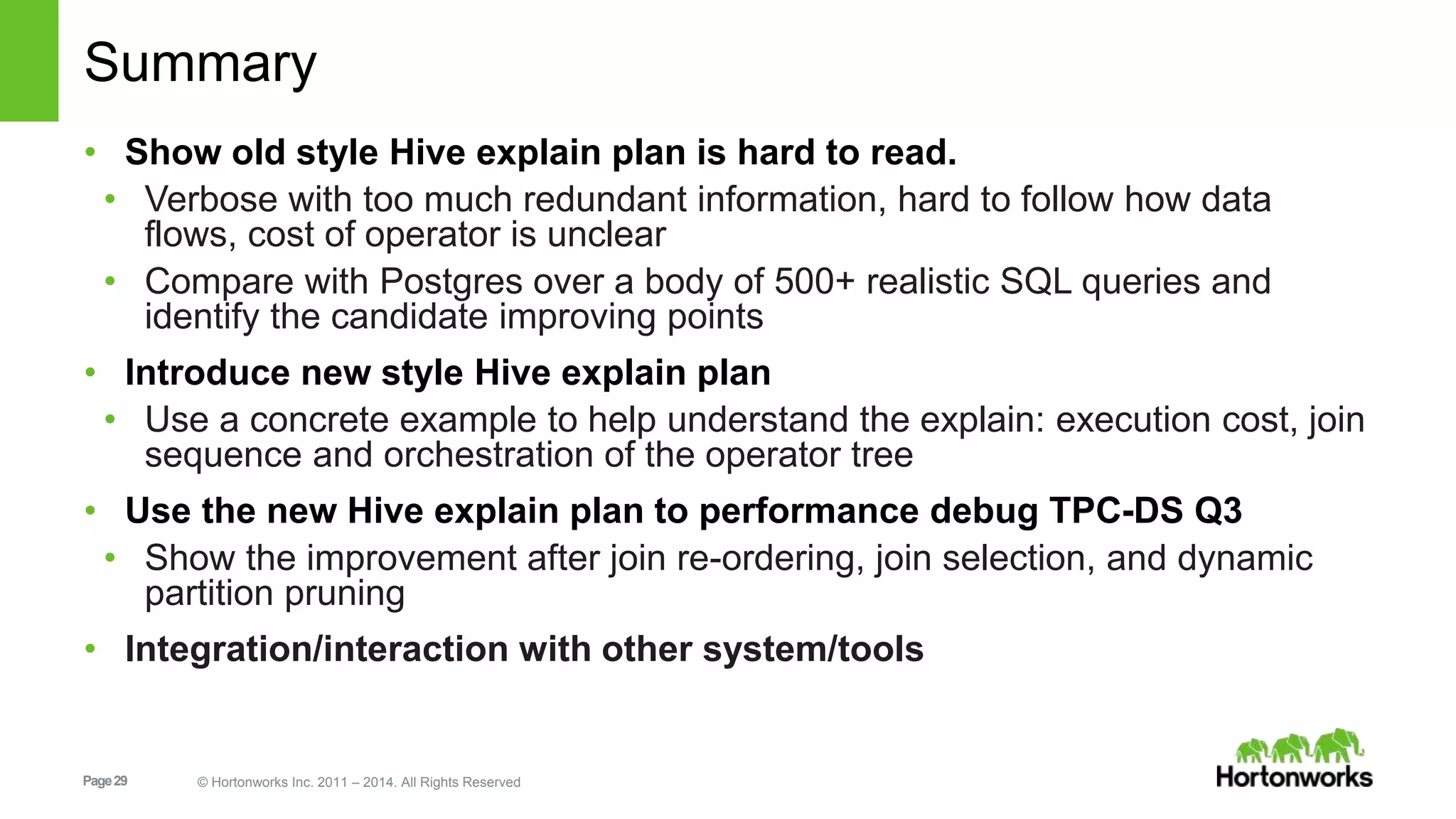 Page29 © Hortonworks Inc. 2011 – 2014. All Rights Reserved Summary • Show old style Hive explain plan is hard to read. • Verbose with too much redundant information, hard to follow how data flows, cost of operator is unclear • Compare with Postgres over a body of 500+ realistic SQL queries and identify the candidate improving points • Introduce new style Hive explain plan • Use a concrete example to help understand the explain: execution cost, join sequence and orchestration of the operator tree • Use the new Hive explain plan to performance debug TPC-DS Q3 • Show the improvement after join re-ordering, join selection, and dynamic partition pruning • Integration/interaction with other system/tools 