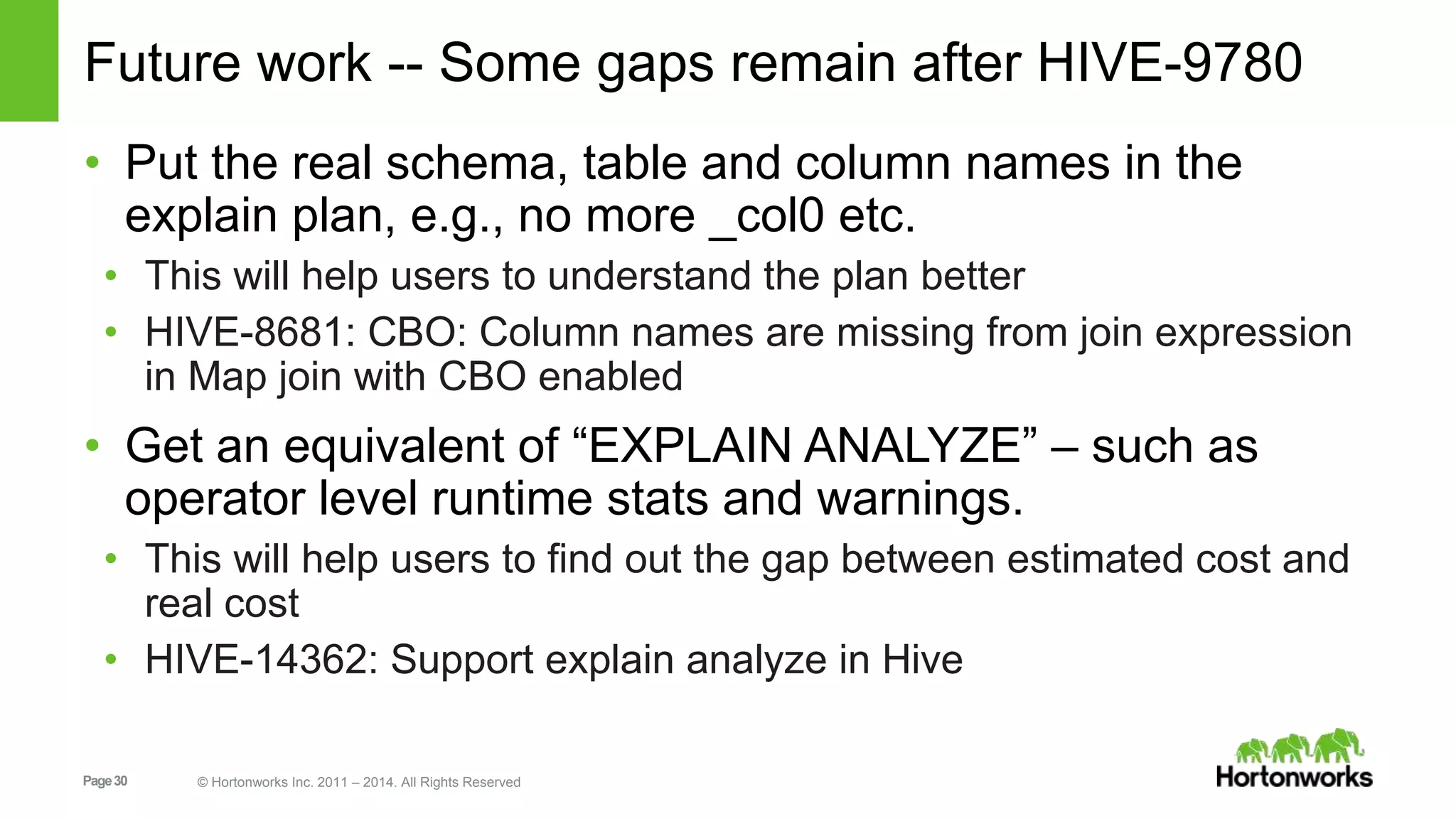 Page30 © Hortonworks Inc. 2011 – 2014. All Rights Reserved Future work -- Some gaps remain after HIVE-9780 • Put the real schema, table and column names in the explain plan, e.g., no more _col0 etc. • This will help users to understand the plan better • HIVE-8681: CBO: Column names are missing from join expression in Map join with CBO enabled • Get an equivalent of “EXPLAIN ANALYZE” – such as operator level runtime stats and warnings. • This will help users to find out the gap between estimated cost and real cost • HIVE-14362: Support explain analyze in Hive 