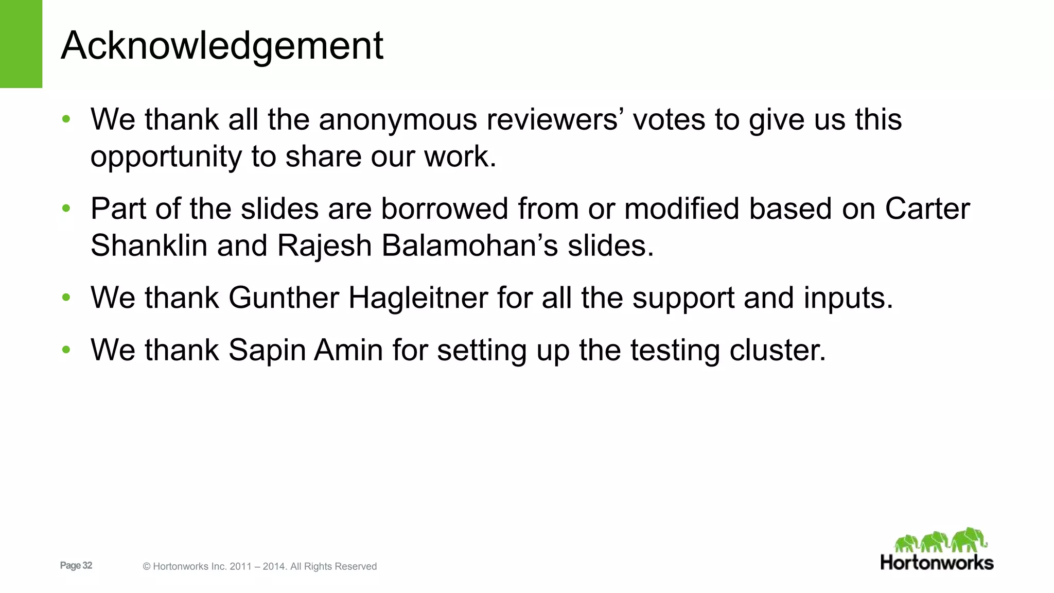 Page32 © Hortonworks Inc. 2011 – 2014. All Rights Reserved Acknowledgement • We thank all the anonymous reviewers’ votes to give us this opportunity to share our work. • Part of the slides are borrowed from or modified based on Carter Shanklin and Rajesh Balamohan’s slides. • We thank Gunther Hagleitner for all the support and inputs. • We thank Sapin Amin for setting up the testing cluster. 