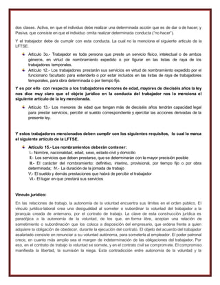 dos clases. Activa, en que el individuo debe realizar una determinada acción que es de dar o de hacer; y
Pasiva, que consiste en que el individuo omita realizar determinada conducta (“no hacer”).
Y el trabajador debe de cumplir con esta conducta. La cual no la menciona el siguiente artículo de la
LFTSE.
Artículo 3o.- Trabajador es toda persona que preste un servicio físico, intelectual o de ambos
géneros, en virtud de nombramiento expedido o por figurar en las listas de raya de los
trabajadores temporales.
Artículo 12.- Los trabajadores prestarán sus servicios en virtud de nombramiento expedido por el
funcionario facultado para extenderlo o por estar incluidos en las listas de raya de trabajadores
temporales, para obra determinada o por tiempo fijo.
Y es por ello con respecto a los trabajadores menores de edad, mayores de dieciséis años la ley
nos dice muy claro que el objeto jurídico en la conducta del trabajador nos lo menciona el
siguiente artículo de la ley mencionada.
Artículo 13.- Los menores de edad que tengan más de dieciséis años tendrán capacidad legal
para prestar servicios, percibir el sueldo correspondiente y ejercitar las acciones derivadas de la
presente ley.
Y estos trabajadores mencionados deben cumplir con los siguientes requisitos, lo cual lo marca
el siguiente artículo de la LFTSE.
Artículo 15.- Los nombramientos deberán contener:
I.- Nombre, nacionalidad, edad, sexo, estado civil y domicilio
II.- Los servicios que deban prestarse, que se determinarán con la mayor precisión posible
III.- El carácter del nombramiento: definitivo, interino, provisional, por tiempo fijo o por obra
determinada; IV.- La duración de la jornada de trabajo
V.- El sueldo y demás prestaciones que habrá de percibir el trabajador
VI.- El lugar en que prestará sus servicios
Vinculo jurídico:
En las relaciones de trabajo, la autonomía de la voluntad encuentra sus límites en el orden público. El
vínculo jurídico-laboral crea una desigualdad al someter o subordinar la voluntad del trabajador a la
jerarquía creada de antemano, por el contrato de trabajo. La clave de esta construcción jurídica es
paradójica a la autonomía de la voluntad, de los que, en forma libre, aceptan una relación de
sometimiento o subordinación que los coloca a disposición del empresario, que ordena frente a quien
adquiere la obligación de obedecer, durante la ejecución del contrato. El objeto del acuerdo del trabajador
asalariado consiste en renunciar a su voluntad autónoma, para someterla al empleador. El poder patronal
crece, en cuanto más amplio sea el margen de indeterminación de las obligaciones del trabajador. Por
eso, en el contrato de trabajo la voluntad se somete, y en el contrato civil se compromete. El compromiso
manifiesta la libertad, la sumisión la niega. Esta contradicción entre autonomía de la voluntad y la
 