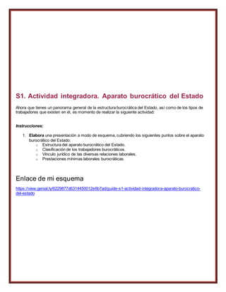 S1. Actividad integradora. Aparato burocrático del Estado
Ahora que tienes un panorama general de la estructura burocrática del Estado, así como de los tipos de
trabajadores que existen en él, es momento de realizar la siguiente actividad:
Instrucciones:
1. Elabora una presentación a modo de esquema, cubriendo los siguientes puntos sobre el aparato
burocrático del Estado:
o Estructura del aparato burocrático del Estado.
o Clasificación de los trabajadores burocráticos.
o Vínculo jurídico de las diversas relaciones laborales.
o Prestaciones mínimas laborales burocráticas.
Enlace de mi esquema
https://view.genial.ly/6229877d6314450012e6b7ad/guide-s1-actividad-integradora-aparato-burocratico-
del-estado
 