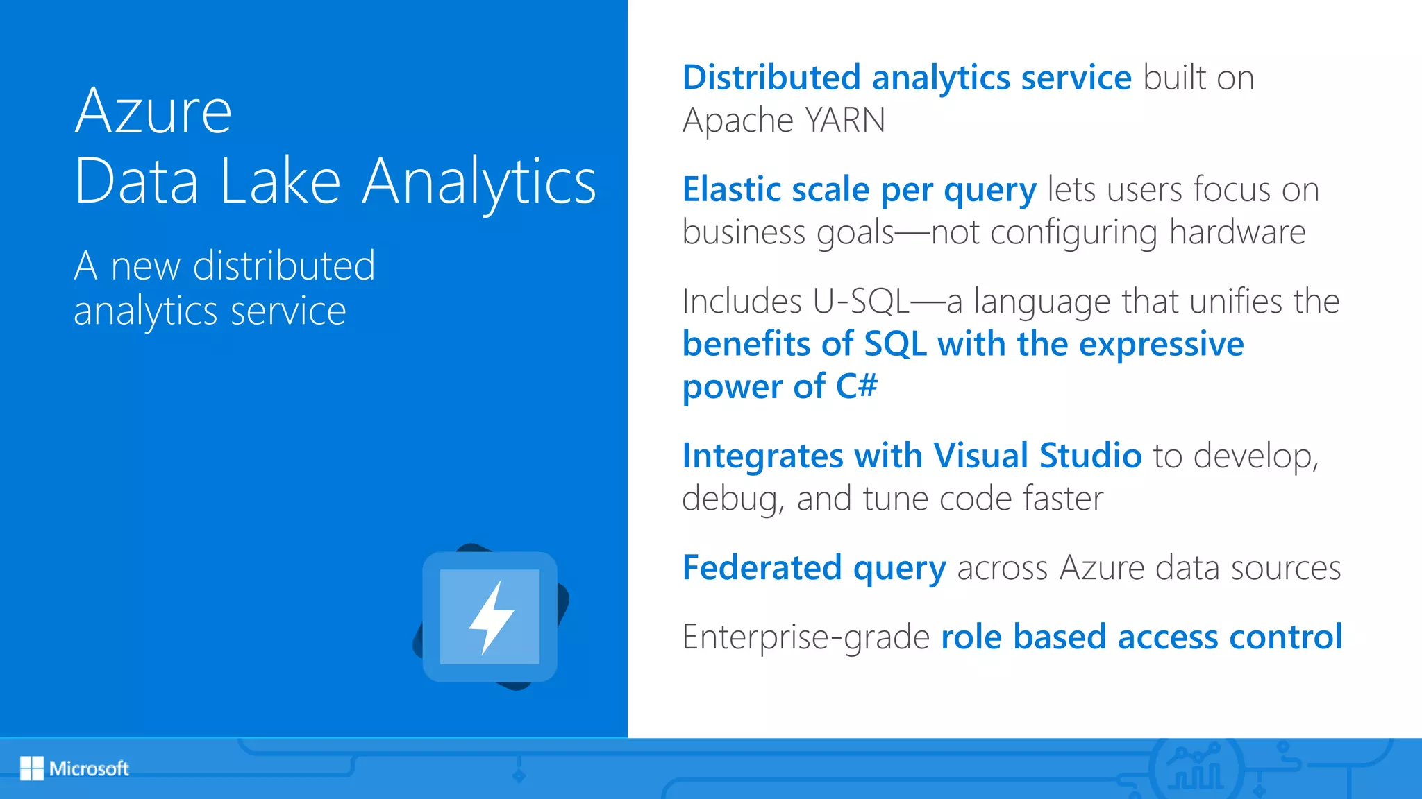 Azure
Data Lake Analytics
A new distributed
analytics service
Distributed analytics service built on
Apache YARN
Elastic scale per query lets users focus on
business goals—not configuring hardware
Includes U-SQL—a language that unifies the
benefits of SQL with the expressive
power of C#
Integrates with Visual Studio to develop,
debug, and tune code faster
Federated query across Azure data sources
Enterprise-grade role based access control
 