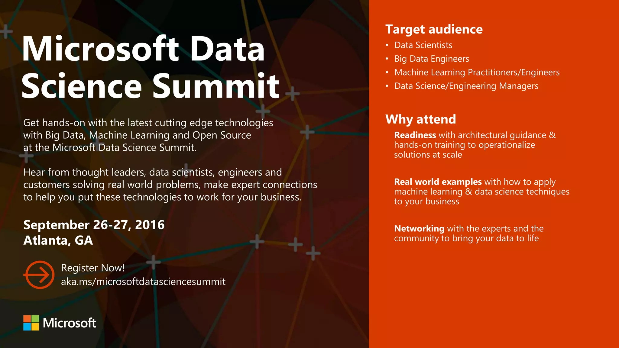 Microsoft Data
Science Summit
Get hands-on with the latest cutting edge technologies
with Big Data, Machine Learning and Open Source
at the Microsoft Data Science Summit.
Hear from thought leaders, data scientists, engineers and
customers solving real world problems, make expert connections
to help you put these technologies to work for your business.
September 26-27, 2016
Atlanta, GA
Register Now!
aka.ms/microsoftdatasciencesummit
Target audience
• Data Scientists
• Big Data Engineers
• Machine Learning Practitioners/Engineers
• Data Science/Engineering Managers
Why attend
Readiness with architectural guidance &
hands-on training to operationalize
solutions at scale
Real world examples with how to apply
machine learning & data science techniques
to your business
Networking with the experts and the
community to bring your data to life
 