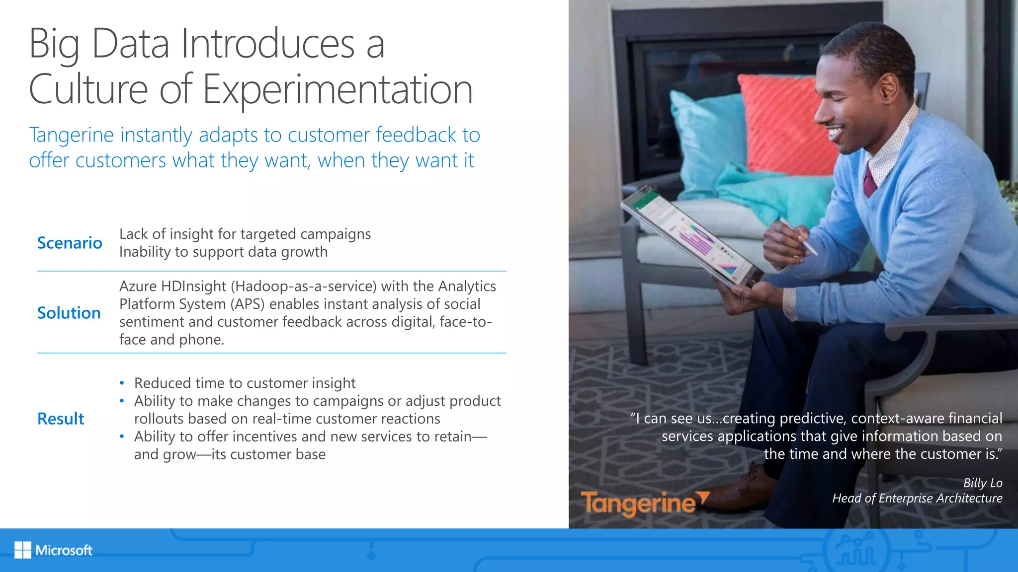 Big Data Introduces a
Culture of Experimentation
Tangerine instantly adapts to customer feedback to
offer customers what they want, when they want it
“I can see us…creating predictive, context-aware financial
services applications that give information based on
the time and where the customer is.”
Billy Lo
Head of Enterprise Architecture
Scenario
Lack of insight for targeted campaigns
Inability to support data growth
Solution
Azure HDInsight (Hadoop-as-a-service) with the Analytics
Platform System (APS) enables instant analysis of social
sentiment and customer feedback across digital, face-to-
face and phone.
Result
• Reduced time to customer insight
• Ability to make changes to campaigns or adjust product
rollouts based on real-time customer reactions
• Ability to offer incentives and new services to retain—
and grow—its customer base
 