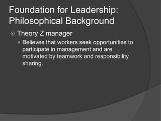 Foundation for Leadership: Philosophical BackgroundTheory Z managerBelieves that workers seek opportunities to participate in management and are motivated by teamwork and responsibility sharing.