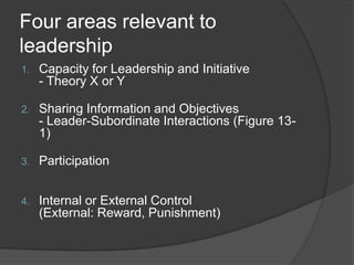 Four areas relevant to leadershipCapacity for Leadership and Initiative- Theory X or YSharing Information and Objectives- Leader-Subordinate Interactions (Figure 13-1)ParticipationInternal or External Control(External: Reward, Punishment)