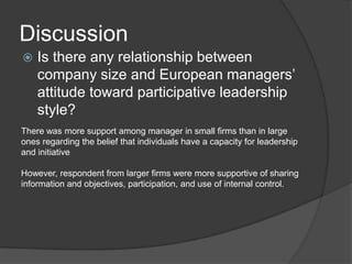 DiscussionIs there any relationship between company size and European managers’ attitude toward participative leadership style?There was more support among manager in small firms than in large ones regarding the belief that individuals have a capacity for leadership and initiativeHowever, respondent from larger firms were more supportive of sharing information and objectives, participation, and use of internal control. 