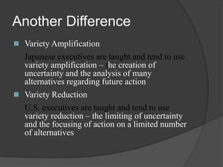 Another DifferenceVariety Amplification	Japanese executives are taught and tend to use variety amplification – the creation of uncertainty and the analysis of many alternatives regarding future actionVariety Reduction 	U.S. executives are taught and tend to use variety reduction – the limiting of uncertainty and the focusing of action on a limited number of alternatives