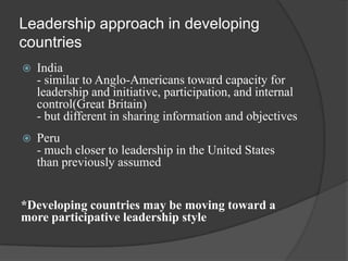 Leadership approach in developing countriesIndia - similar to Anglo-Americans toward capacity for leadership and initiative, participation, and internal control(Great Britain)- but different in sharing information and objectivesPeru - much closer to leadership in the United States than previously assumed*Developing countries may be moving toward a more participative leadership style