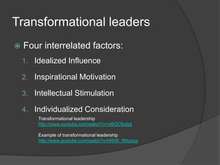 Transformational leadersFour interrelated factors:Idealized InfluenceInspirational MotivationIntellectual StimulationIndividualized ConsiderationTransformational leadershiphttp://www.youtube.com/watch?v=vI8GCfbdigIExample of transformational leadershiphttp://www.youtube.com/watch?v=hRiW_RNuxus