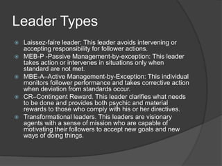 Leader TypesLaissez-faire leader: This leader avoids intervening or accepting responsibility for follower actions. MEB-P -Passive Management-by-exception: This leader takes action or intervenes in situations only when standard are not met. MBE-A–Active Management-by-Exception: This individual monitors follower performance and takes corrective action when deviation from standards occur. CR–Contingent Reward. This leader clarifies what needs to be done and provides both psychic and material rewards to those who comply with his or her directives. Transformational leaders. This leaders are visionary agents with a sense of mission who are capable of motivating their followers to accept new goals and new ways of doing things. 