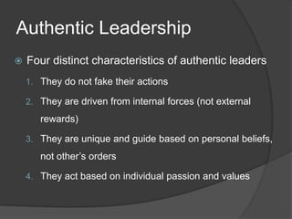 Authentic LeadershipFour distinct characteristics of authentic leadersThey do not fake their actionsThey are driven from internal forces (not external rewards)They are unique and guide based on personal beliefs, not other’s ordersThey act based on individual passion and values