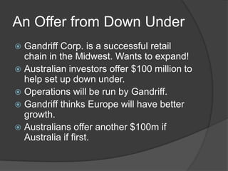 An Offer from Down UnderGandriff Corp. is a successful retail chain in the Midwest. Wants to expand!Australian investors offer $100 million to help set up down under. Operations will be run by Gandriff.Gandriff thinks Europe will have better growth.Australians offer another $100m if Australia if first. 
