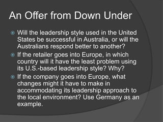 An Offer from Down UnderWill the leadership style used in the United States be successful in Australia, or will the Australians respond better to another?If the retailer goes into Europe, in which country will it have the least problem using its U.S.-based leadership style? Why?If the company goes into Europe, what changes might it have to make in accommodating its leadership approach to the local environment? Use Germany as an example.
