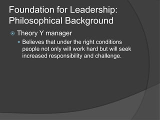 Foundation for Leadership: Philosophical BackgroundTheory Y managerBelieves that under the right conditions people not only will work hard but will seek increased responsibility and challenge.