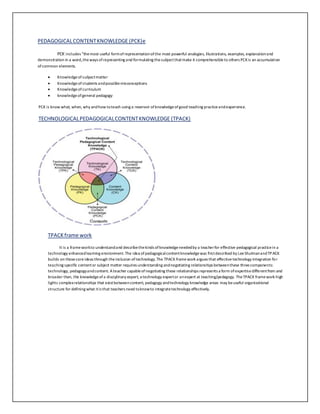 PEDAGOGICAL CONTENT KNOWLEDGE (PCK)e 
PCK includes “the most useful form of representation of the most powerful analogies, illustrations, examples, explanation and 
demonstration in a word, the ways of representing and formulating the subject that make it comprehensible to others PCK is an accumulation 
of common elements. 
 Knowledge of subject matter 
 Knowledge of students and possible misconceptions 
 Knowledge of curriculum 
 knowledge of general pedagogy 
PCK is know what, when, why and how to teach using a reservoir of knowledge of good teaching practice and experience. 
TECHNOLOGICAL PEDAGOGICAL CONTENT KNOWLEDGE (TPACK) 
TPACK frame work 
It is a frame work to understand and describe the kinds of knowledge needed by a teacher for effective pedagogical practice in a 
technology enhanced learning environment. The idea of pedagogical content knowledge was first described by Lee Shulman and TPACK 
builds on those core ideas through the inclusion of technology. The TPACK frame work argues that effective technology integration for 
teaching specific content or subject matter requires understanding and negotiating relationships between these three components: 
technology, pedagogy and content. A teacher capable of negotiating these relationships represents a form of expertise different from and 
broader than, the knowledge of a disciplinary expert, a technology expert or an expert at teaching/pedagogy. The TPACK frame work high 
lights complex relationships that exist between content, pedagogy and technology knowledge areas may be useful organizational 
structure for defining what it is that teachers need to know to integrate technology effectively. 
 