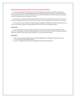 GENERATION AND TRANSACTION OF PHYSICAL SCIENCE IN THE LIGHT OF TPCK PARADIAGRAM 
There are several elements that teachers must consider when creating lesson plans and one frame work for describing these 
elements in referred to as TPCK: technology, pedagogy, content and knowledge. Essentially this frame work is graphically representing 
using incorporate all elements in order to meet the expectation of the TPCK model. Simply the TPCK model centers on the instruction of 
the three most important elements of teaching in 21st century. 
Using computers, in education students consciously employed in TPCK model as they created lessons for their virtual class room. IN 
addition to creating lessons and resources or virtual of or future students, this class imparted constructivist activities up on its students. 
The intersection of content knowledge, technology knowledge and pedagogical knowledge is essential when developing lesson plans 
in order to ensure that the student are receiving quality education that fosters critical and creating thinking skills. 
CONCLUSION 
In the modern society one of the major changes in education can be described as a general shift from teaching to learning the 
teacher role is increasingly to assist students to become good learners. At the same time, teacher must help create stronger relationship 
between the subjects of study and create reality, putting them in a more relevant context for student. 
REFERENCES 
 Hares j. Mishra and Koehler M.(2009)-Teachers technological pedagogical content knowledge and learning activities types, 
curriculum based technology integration reframed. 
 Shulman L.S. (1986)-Those who understand knowledge growth in teaching. Educated Researcher. 
