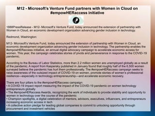 M12 - Microsoft’s Venture Fund partners with Women in Cloud on
#empowHERaccess initiative
1888PressRelease - M12- Microsoft’s Venture Fund, today announced the extension of partnership with
Women in Cloud, an economic development organization advancing gender inclusion in technology.
Redmond, Washington:
M12- Microsoft’s Venture Fund, today announced the extension of partnership with Women in Cloud, an
economic development organization advancing gender inclusion in technology. The partnership enables the
#empowHERaccess initiative, an annual digital advocacy campaign to accelerate economic access for
women. This year, the campaign celebrates stories of pivots and perseverance in response to the COVID-19
pandemic.
According to the Bureau of Labor Statistics, more than 2.2 million women are unemployed globally as a result
of the pandemic. A report from Kaspersky published in January found that roughly half of the 6,500 women
surveyed believe the pandemic has hurt them professionally. The #empowHERaccess campaign seeks to
raise awareness of the outsized impact of COVID-19 on women, promote stories of women’s professional
resilience—especially in technology entrepreneurship—and accelerate economic recovery.
There are four pillars to the #empowHERaccess campaign:
• A COVID-19 impact report measuring the impact of the COVID-19 pandemic on women technology
entrepreneurs globally
• The #empowHERaccess Awards, recognizing the work of individuals to provide stability and opportunity to
women in technology over the course of the pandemic
• Champion spotlights, a digital celebration of mentors, advisors, executives, influencers, and entrepreneurs
increasing economic access in tech
• A collective action pledge for leading global companies to commit to unlocking opportunity through
procurement and investment vehicles
 