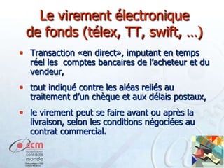 Le virement électronique
de fonds (télex, TT, swift, …)
 Transaction «en direct», imputant en temps
réel les comptes bancaires de l’acheteur et du
vendeur,

 tout indiqué contre les aléas reliés au
traitement d’un chèque et aux délais postaux,
 le virement peut se faire avant ou après la
livraison, selon les conditions négociées au
contrat commercial.

 