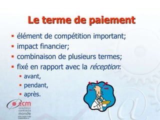 Le terme de paiement





élément de compétition important;
impact financier;
combinaison de plusieurs termes;
fixé en rapport avec la réception:
 avant,
 pendant,
 après.

 