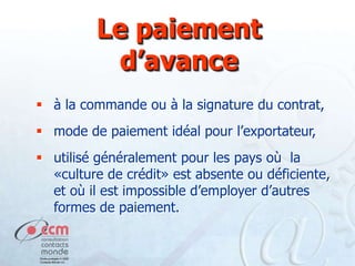 Le paiement
d’avance
 à la commande ou à la signature du contrat,

 mode de paiement idéal pour l’exportateur,
 utilisé généralement pour les pays où la
«culture de crédit» est absente ou déficiente,
et où il est impossible d’employer d’autres
formes de paiement.

 