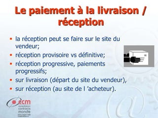 Le paiement à la livraison /
réception
 la réception peut se faire sur le site du
vendeur;
 réception provisoire vs définitive;
 réception progressive, paiements
progressifs;
 sur livraison (départ du site du vendeur),
 sur réception (au site de l ’acheteur).

 