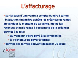 L’affacturage
 sur la base d’une vente à compte ouvert à terme,
l’institution financière achète les créances et remet
au vendeur le montant de sa vente, moins les

retenues et frais reliés à l’escompte de la créance;
permet à la fois:
 au vendeur d’être payé à la livraison et
 à l’acheteur de payer à terme;
 permet des termes pouvant dépasser 90 jours

 