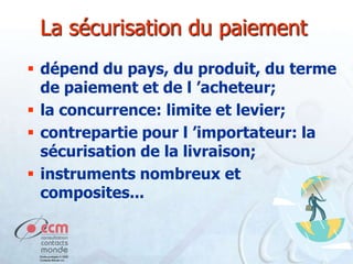 La sécurisation du paiement
 dépend du pays, du produit, du terme
de paiement et de l ’acheteur;
 la concurrence: limite et levier;
 contrepartie pour l ’importateur: la
sécurisation de la livraison;
 instruments nombreux et
composites...

 