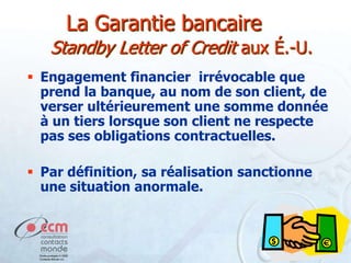 La Garantie bancaire
Standby Letter of Credit aux É.-U.
 Engagement financier irrévocable que
prend la banque, au nom de son client, de
verser ultérieurement une somme donnée
à un tiers lorsque son client ne respecte
pas ses obligations contractuelles.
 Par définition, sa réalisation sanctionne
une situation anormale.

 