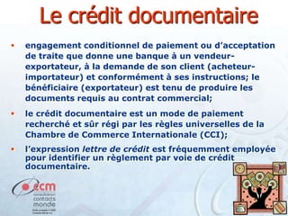 Le crédit documentaire


engagement conditionnel de paiement ou d’acceptation
de traite que donne une banque à un vendeurexportateur, à la demande de son client (acheteurimportateur) et conformément à ses instructions; le
bénéficiaire (exportateur) est tenu de produire les
documents requis au contrat commercial;



le crédit documentaire est un mode de paiement
recherché et sûr régi par les règles universelles de la
Chambre de Commerce Internationale (CCI);



l’expression lettre de crédit est fréquemment employée
pour identifier un règlement par voie de crédit
documentaire.

 
