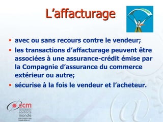 L’affacturage
 avec ou sans recours contre le vendeur;
 les transactions d’affacturage peuvent être
associées à une assurance-crédit émise par
la Compagnie d’assurance du commerce
extérieur ou autre;
 sécurise à la fois le vendeur et l’acheteur.

 