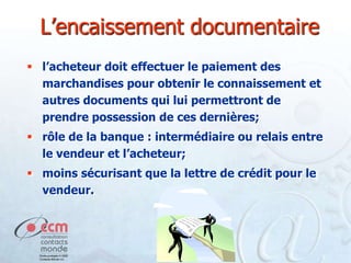 L’encaissement documentaire
 l’acheteur doit effectuer le paiement des
marchandises pour obtenir le connaissement et
autres documents qui lui permettront de
prendre possession de ces dernières;
 rôle de la banque : intermédiaire ou relais entre
le vendeur et l’acheteur;
 moins sécurisant que la lettre de crédit pour le
vendeur.

 