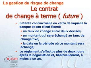 La gestion du risque de change

Le contrat
de change à terme ( future )
 Entente contractuelle en vertu de laquelle la
banque et son client fixent:
 un taux de change entre deux devises,
 un montant qui sera échangé au taux de
change fixé,
 la date ou la période où ce montant sera
échangé;
 Le règlement s’effectue plus de deux jours
après la négociation et, habituellement, à
moins d’un an.

 