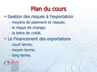 Plan du cours
 Gestion des risques à l’exportation
- moyens de paiement et risques;
- le risque de change;
- la lettre de crédit.

 Le Financement des exportations
- court terme;
- moyen terme;
- long terme.

 
