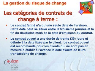 La gestion du risque de change

Les catégories de contrats de
change à terme :


Le contrat fermé n’a qu’une seule date de livraison.
Cette date peut se situer entre la troisième journée et la
fin du douzième mois de la date d’émission du contrat.



Le contrat ouvert a une durée de trente (30) jours et
débute à la date fixée par le client. Le contrat ouvert
est recommandé pour les clients qui ne sont pas en
mesure d’établir à l’avance la date exacte de leurs
transactions de change.

 