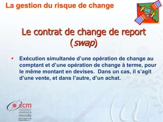 La gestion du risque de change

Le contrat de change de report
(swap)


Exécution simultanée d’une opération de change au
comptant et d’une opération de change à terme, pour
le même montant en devises. Dans un cas, il s’agit
d’une vente, et dans l’autre, d’un achat.

 