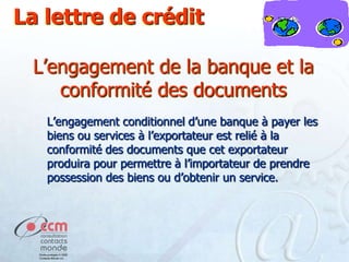 La lettre de crédit
L’engagement de la banque et la
conformité des documents
L’engagement conditionnel d’une banque à payer les
biens ou services à l’exportateur est relié à la
conformité des documents que cet exportateur
produira pour permettre à l’importateur de prendre
possession des biens ou d’obtenir un service.

 