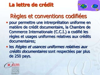 La lettre de crédit

Règles et conventions codifiées
 pour permettre une intrerprétation uniforme en
matière de crédit documentaire, la Chambre de
Commerce Internationale (C.C.I.) a codifié les
règles et usages uniformes relatives aux crédits
documentaires;
 les Règles et usances uniformes relatives aux
crédits documentaires sont respectées par plus
de 250 pays.

 