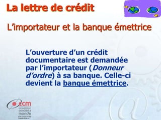 La lettre de crédit
L’importateur et la banque émettrice
L’ouverture d’un crédit
documentaire est demandée
par l’importateur (Donneur
d’ordre) à sa banque. Celle-ci
devient la banque émettrice.

 