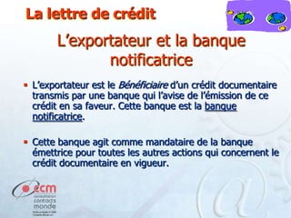 La lettre de crédit

L’exportateur et la banque
notificatrice
 L’exportateur est le Bénéficiaire d’un crédit documentaire
transmis par une banque qui l’avise de l’émission de ce
crédit en sa faveur. Cette banque est la banque
notificatrice.
 Cette banque agit comme mandataire de la banque
émettrice pour toutes les autres actions qui concernent le
crédit documentaire en vigueur.

 