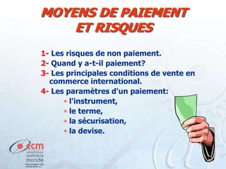 MOYENS DE PAIEMENT
ET RISQUES
1- Les risques de non paiement.
2- Quand y a-t-il paiement?
3- Les principales conditions de vente en
commerce international.
4- Les paramètres d'un paiement:
l'instrument,
le terme,
la sécurisation,
la devise.

 