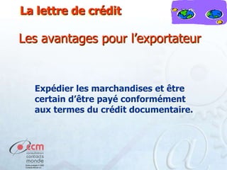 La lettre de crédit

Les avantages pour l’exportateur

Expédier les marchandises et être
certain d’être payé conformément
aux termes du crédit documentaire.

 