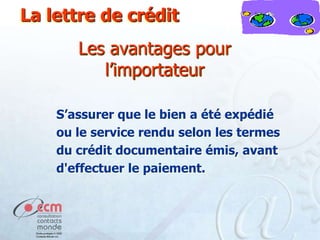 La lettre de crédit

Les avantages pour
l’importateur
S’assurer que le bien a été expédié
ou le service rendu selon les termes
du crédit documentaire émis, avant
d'effectuer le paiement.

 