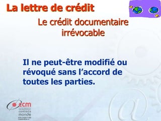 La lettre de crédit
Le crédit documentaire
irrévocable
Il ne peut-être modifié ou
révoqué sans l’accord de
toutes les parties.

 